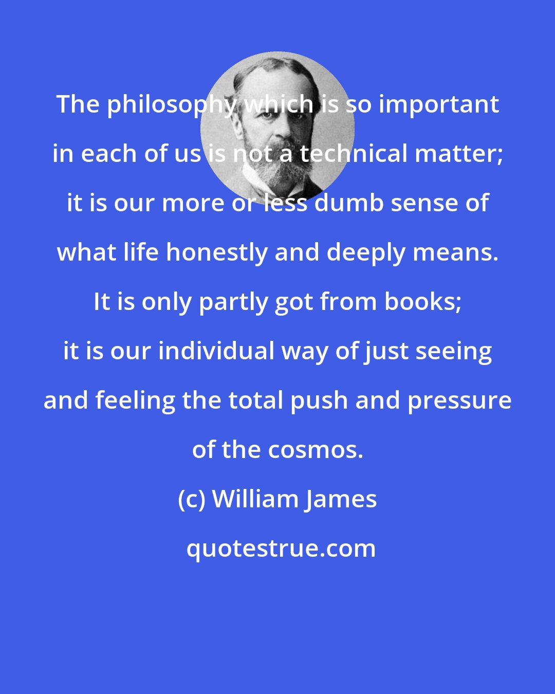 William James: The philosophy which is so important in each of us is not a technical matter; it is our more or less dumb sense of what life honestly and deeply means. It is only partly got from books; it is our individual way of just seeing and feeling the total push and pressure of the cosmos.