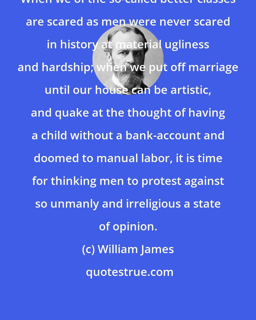 William James: When we of the so-called better classes are scared as men were never scared in history at material ugliness and hardship; when we put off marriage until our house can be artistic, and quake at the thought of having a child without a bank-account and doomed to manual labor, it is time for thinking men to protest against so unmanly and irreligious a state of opinion.