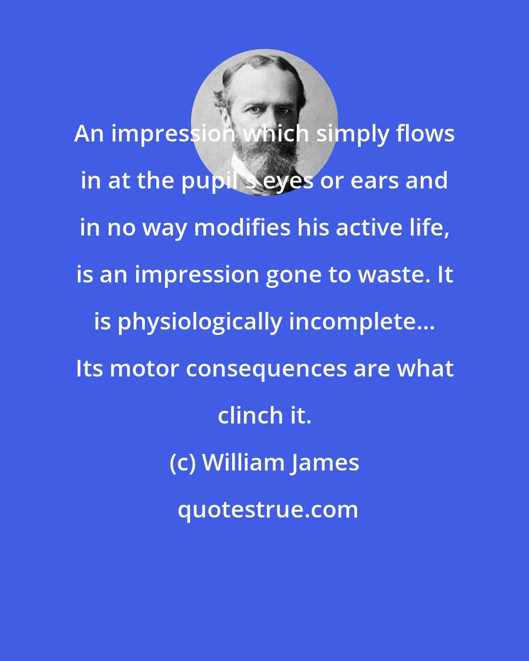 William James: An impression which simply flows in at the pupil's eyes or ears and in no way modifies his active life, is an impression gone to waste. It is physiologically incomplete... Its motor consequences are what clinch it.