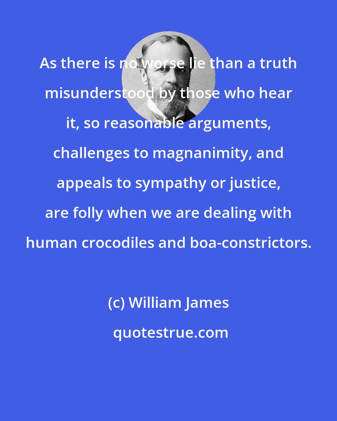 William James: As there is no worse lie than a truth misunderstood by those who hear it, so reasonable arguments, challenges to magnanimity, and appeals to sympathy or justice, are folly when we are dealing with human crocodiles and boa-constrictors.