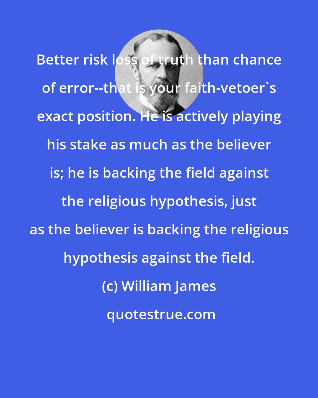 William James: Better risk loss of truth than chance of error--that is your faith-vetoer's exact position. He is actively playing his stake as much as the believer is; he is backing the field against the religious hypothesis, just as the believer is backing the religious hypothesis against the field.