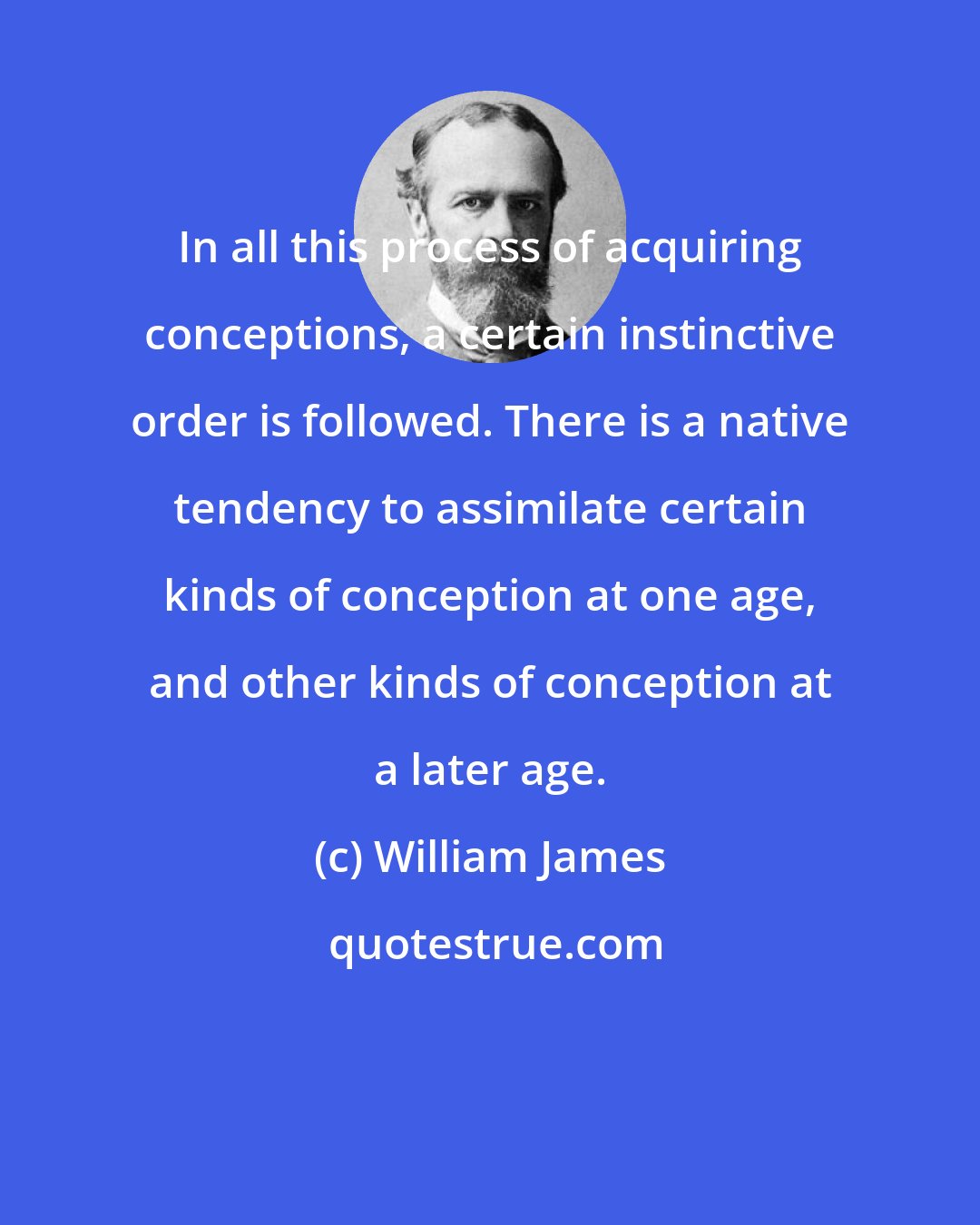 William James: In all this process of acquiring conceptions, a certain instinctive order is followed. There is a native tendency to assimilate certain kinds of conception at one age, and other kinds of conception at a later age.