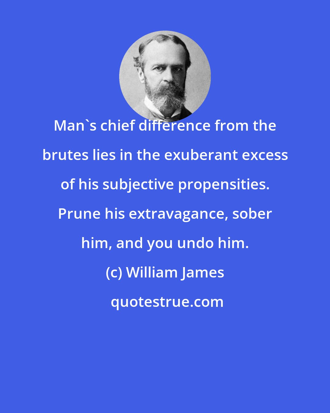 William James: Man's chief difference from the brutes lies in the exuberant excess of his subjective propensities. Prune his extravagance, sober him, and you undo him.