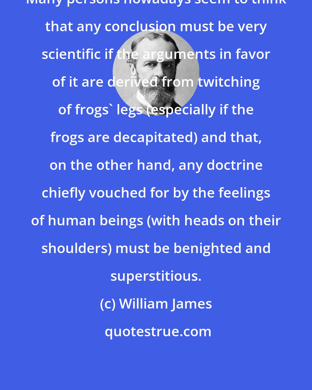 William James: Many persons nowadays seem to think that any conclusion must be very scientific if the arguments in favor of it are derived from twitching of frogs' legs (especially if the frogs are decapitated) and that, on the other hand, any doctrine chiefly vouched for by the feelings of human beings (with heads on their shoulders) must be benighted and superstitious.