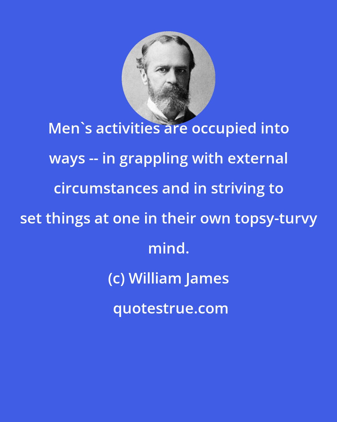William James: Men's activities are occupied into ways -- in grappling with external circumstances and in striving to set things at one in their own topsy-turvy mind.