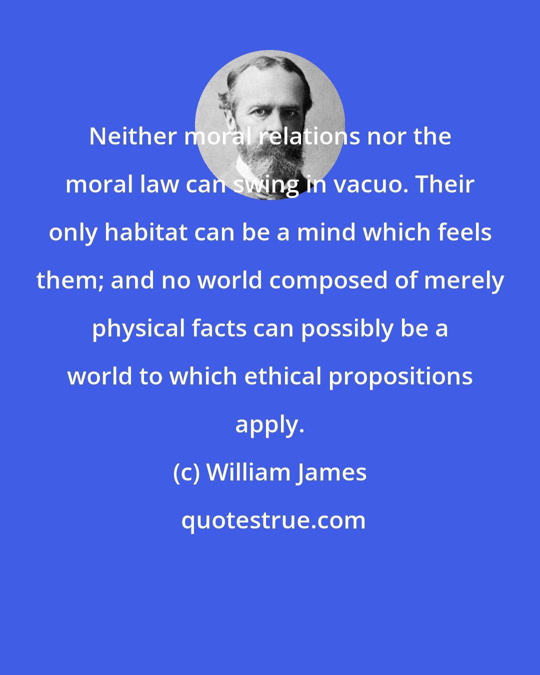 William James: Neither moral relations nor the moral law can swing in vacuo. Their only habitat can be a mind which feels them; and no world composed of merely physical facts can possibly be a world to which ethical propositions apply.