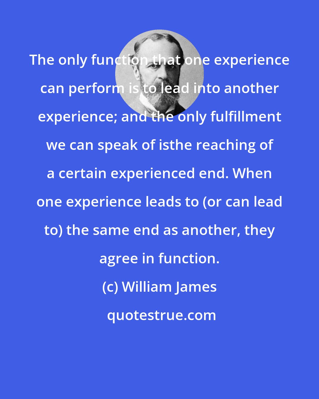 William James: The only function that one experience can perform is to lead into another experience; and the only fulfillment we can speak of isthe reaching of a certain experienced end. When one experience leads to (or can lead to) the same end as another, they agree in function.