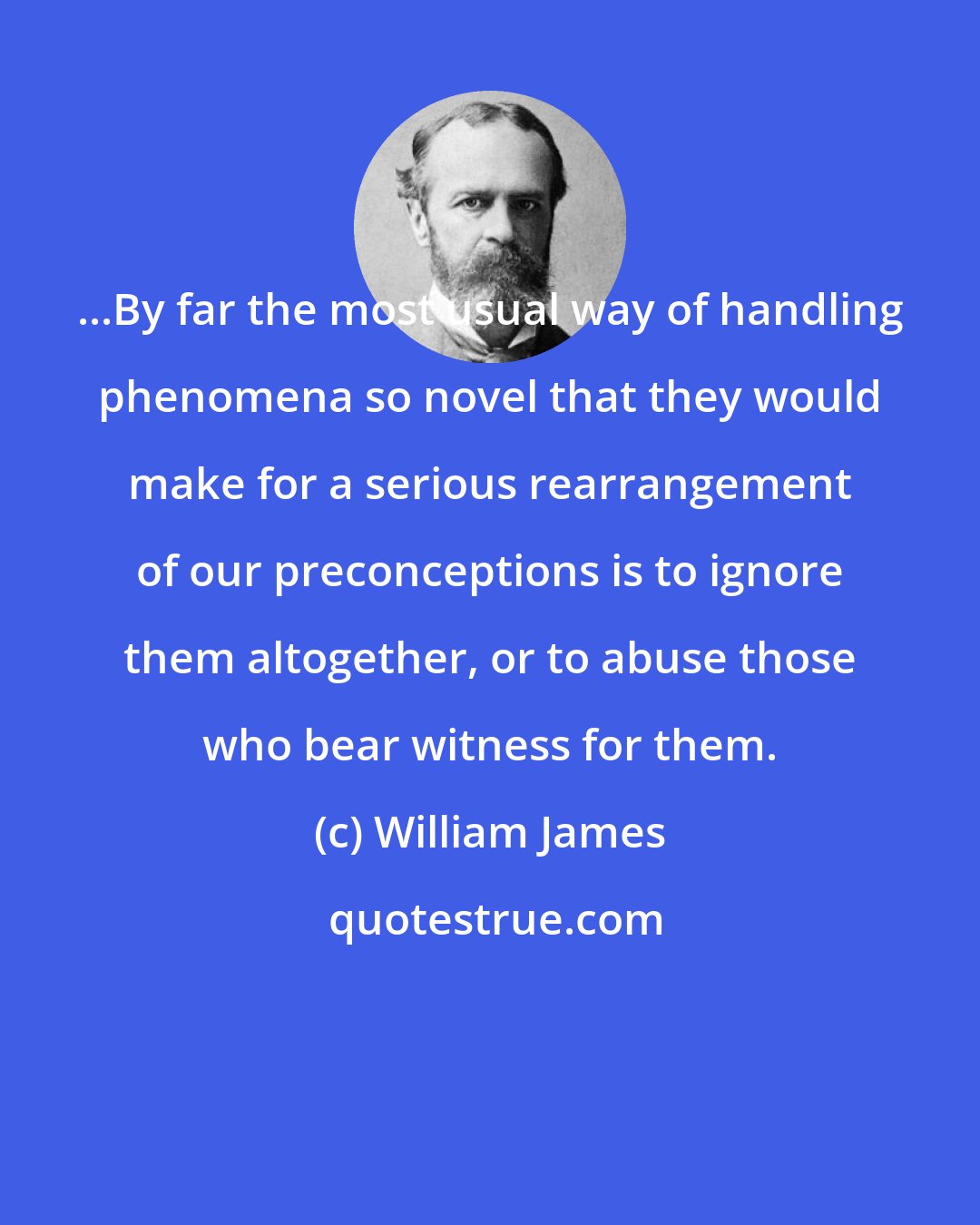 William James: ...By far the most usual way of handling phenomena so novel that they would make for a serious rearrangement of our preconceptions is to ignore them altogether, or to abuse those who bear witness for them.