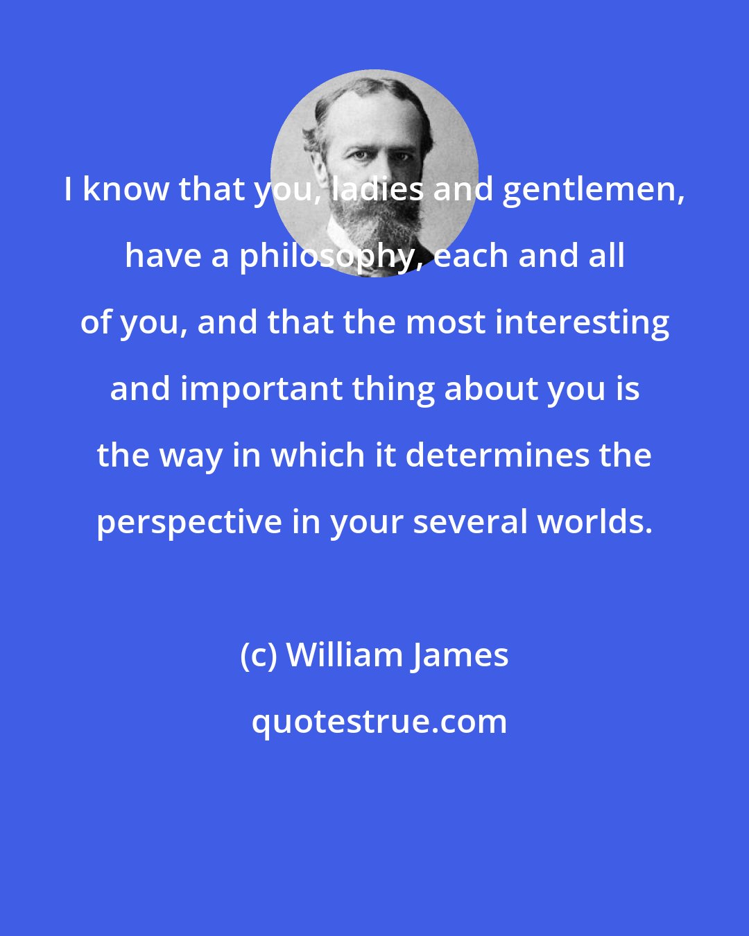 William James: I know that you, ladies and gentlemen, have a philosophy, each and all of you, and that the most interesting and important thing about you is the way in which it determines the perspective in your several worlds.