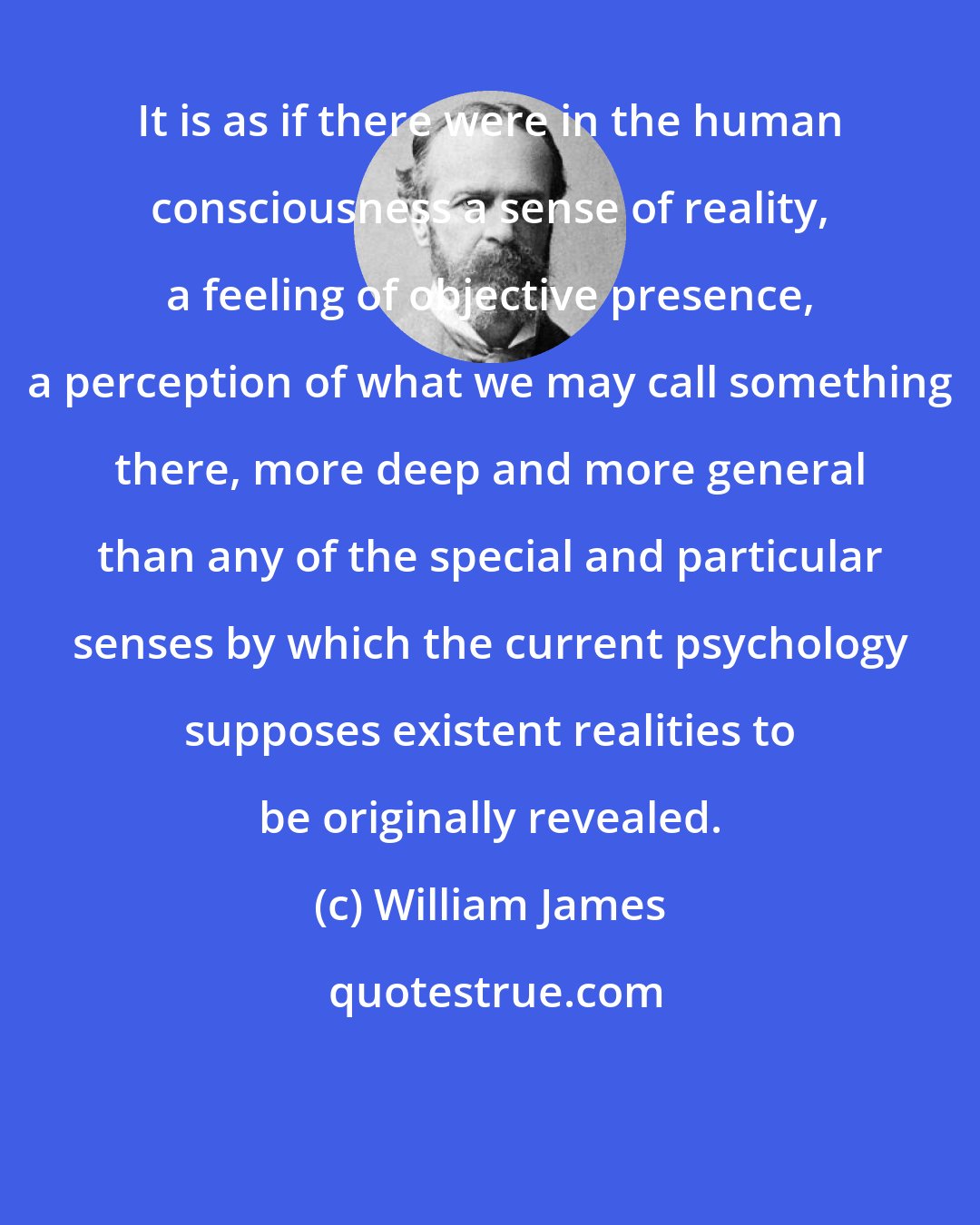 William James: It is as if there were in the human consciousness a sense of reality, a feeling of objective presence, a perception of what we may call something there, more deep and more general than any of the special and particular senses by which the current psychology supposes existent realities to be originally revealed.