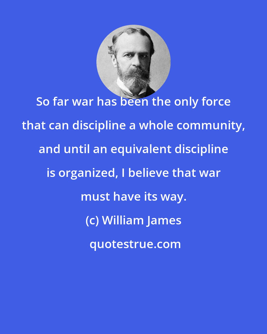 William James: So far war has been the only force that can discipline a whole community, and until an equivalent discipline is organized, I believe that war must have its way.