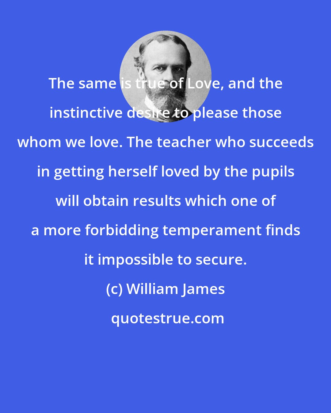 William James: The same is true of Love, and the instinctive desire to please those whom we love. The teacher who succeeds in getting herself loved by the pupils will obtain results which one of a more forbidding temperament finds it impossible to secure.