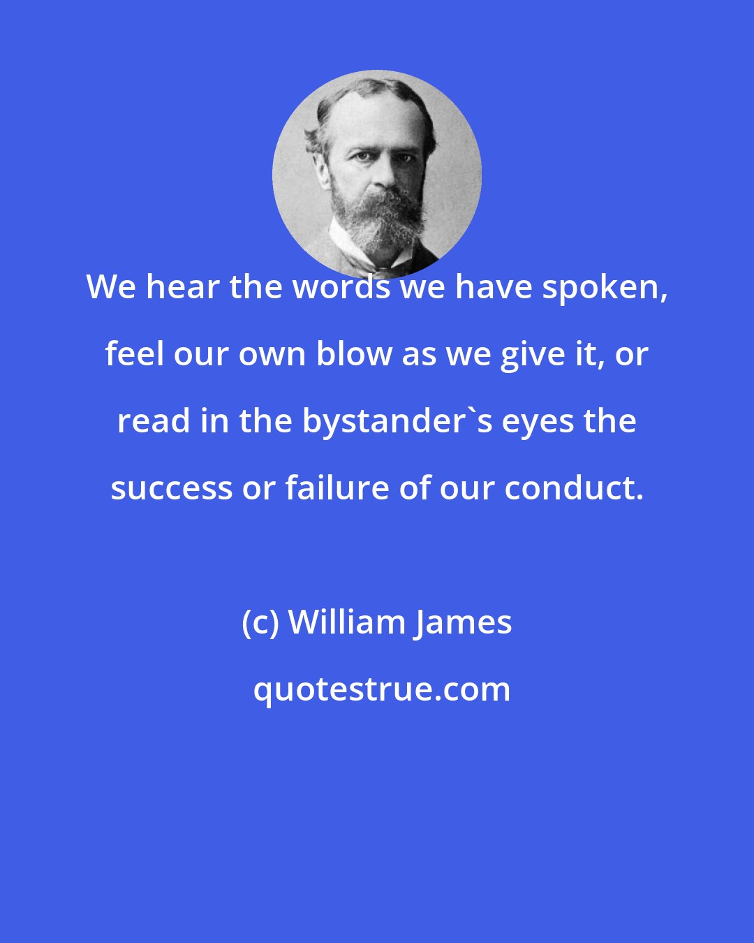 William James: We hear the words we have spoken, feel our own blow as we give it, or read in the bystander's eyes the success or failure of our conduct.