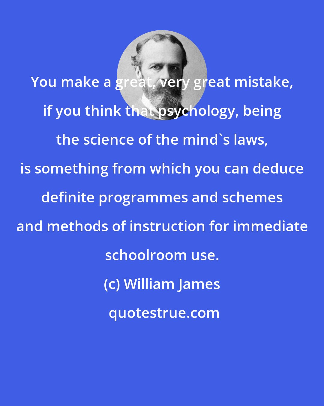 William James: You make a great, very great mistake, if you think that psychology, being the science of the mind's laws, is something from which you can deduce definite programmes and schemes and methods of instruction for immediate schoolroom use.