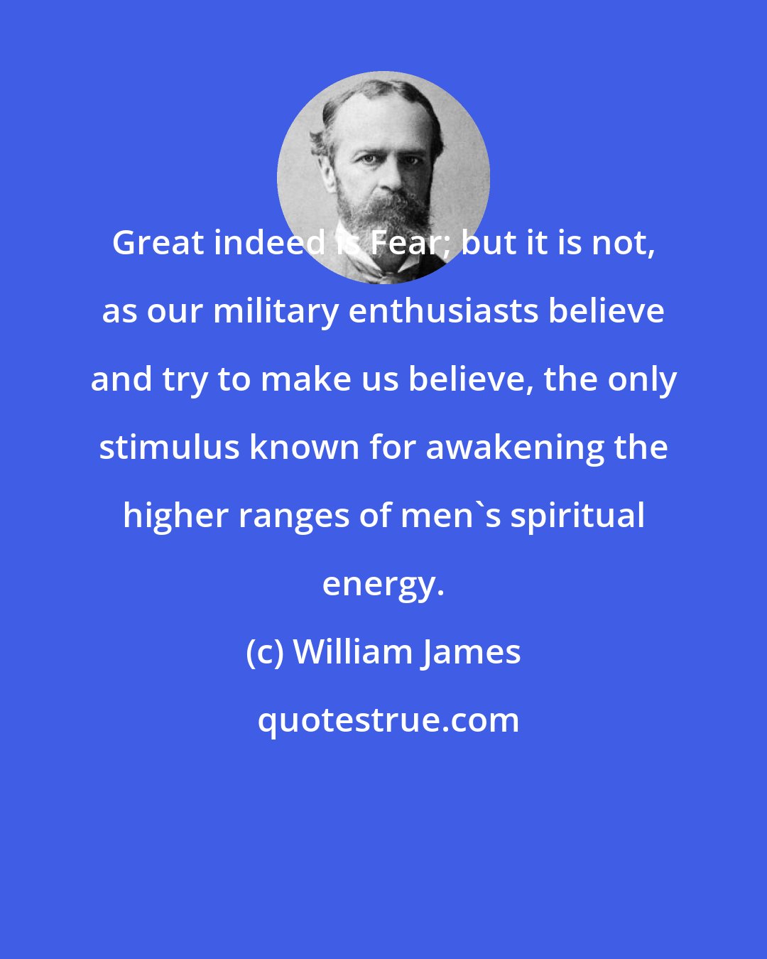 William James: Great indeed is Fear; but it is not, as our military enthusiasts believe and try to make us believe, the only stimulus known for awakening the higher ranges of men's spiritual energy.