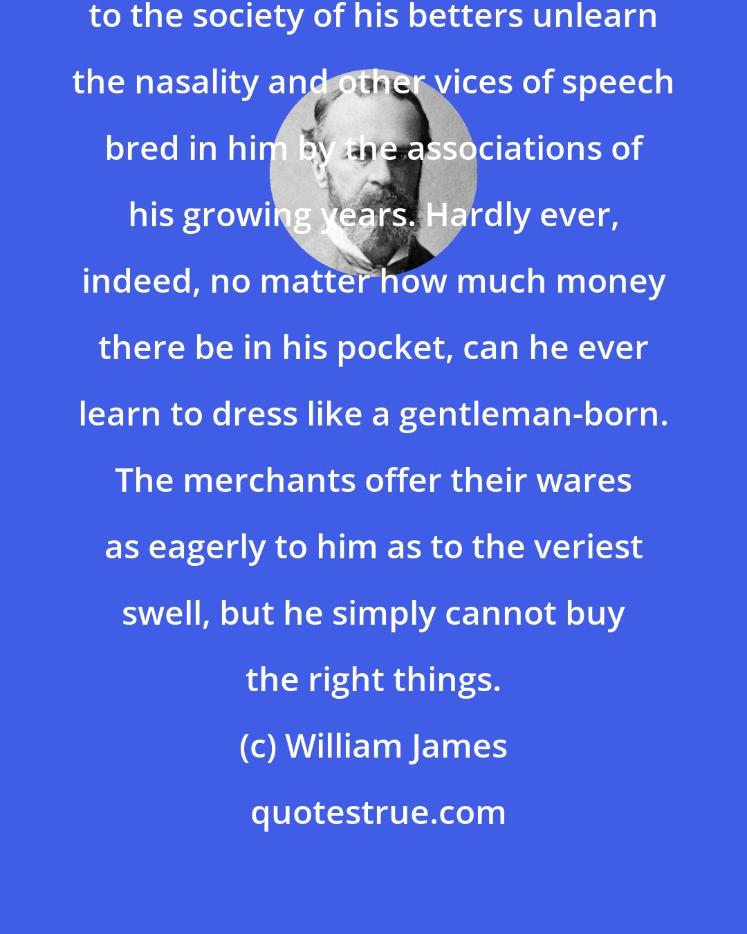 William James: Hardly ever can a youth transferred to the society of his betters unlearn the nasality and other vices of speech bred in him by the associations of his growing years. Hardly ever, indeed, no matter how much money there be in his pocket, can he ever learn to dress like a gentleman-born. The merchants offer their wares as eagerly to him as to the veriest swell, but he simply cannot buy the right things.