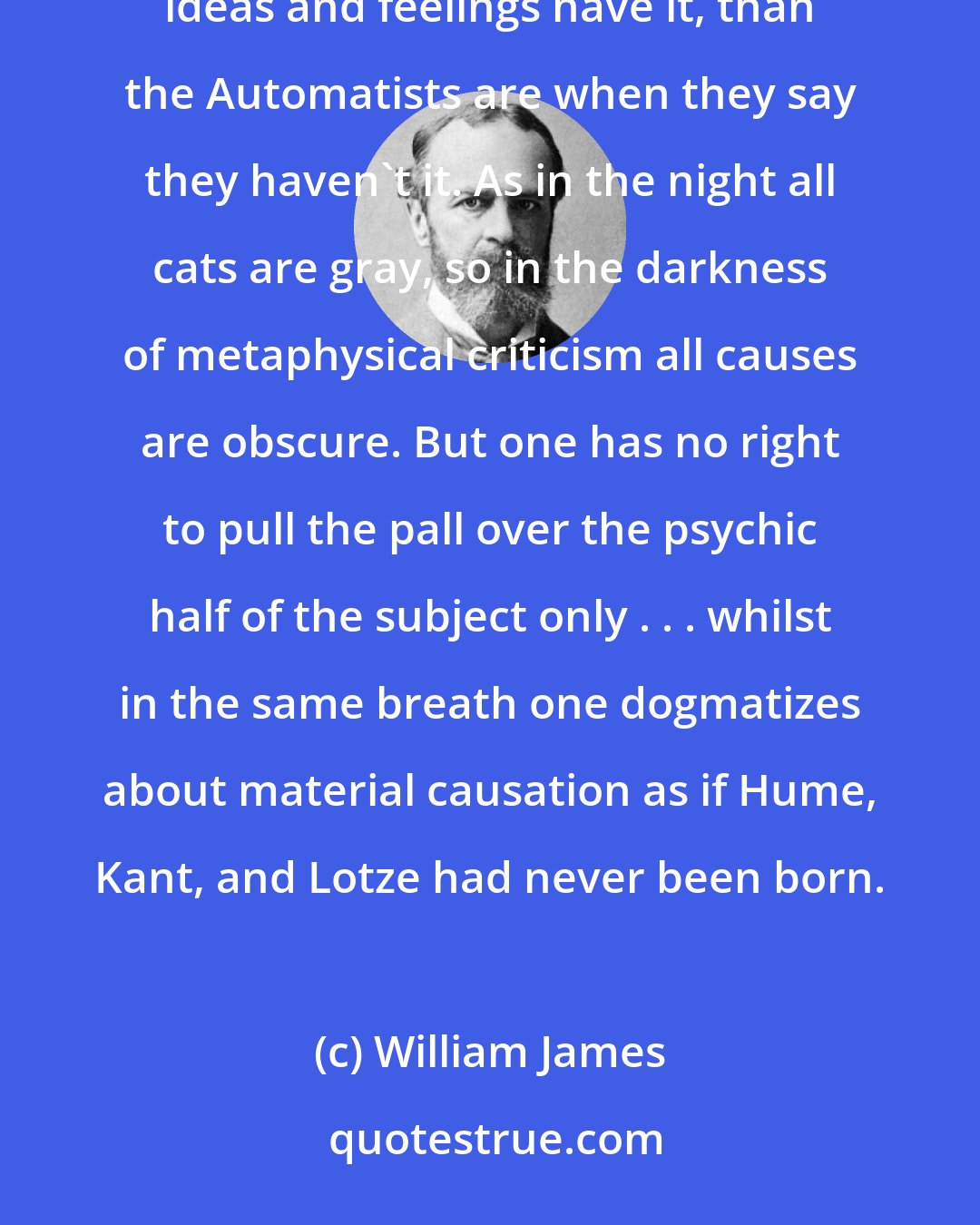 William James: However inadequate our ideas of causal efficacy may be, we are less wide of the mark when we say that our ideas and feelings have it, than the Automatists are when they say they haven't it. As in the night all cats are gray, so in the darkness of metaphysical criticism all causes are obscure. But one has no right to pull the pall over the psychic half of the subject only . . . whilst in the same breath one dogmatizes about material causation as if Hume, Kant, and Lotze had never been born.