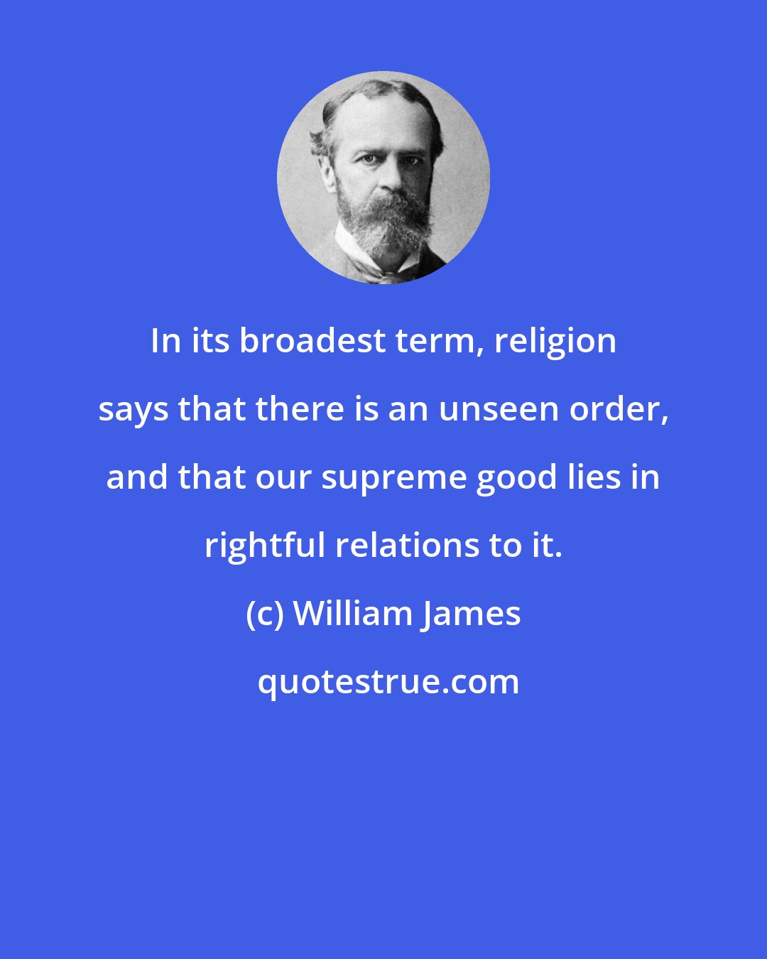 William James: In its broadest term, religion says that there is an unseen order, and that our supreme good lies in rightful relations to it.