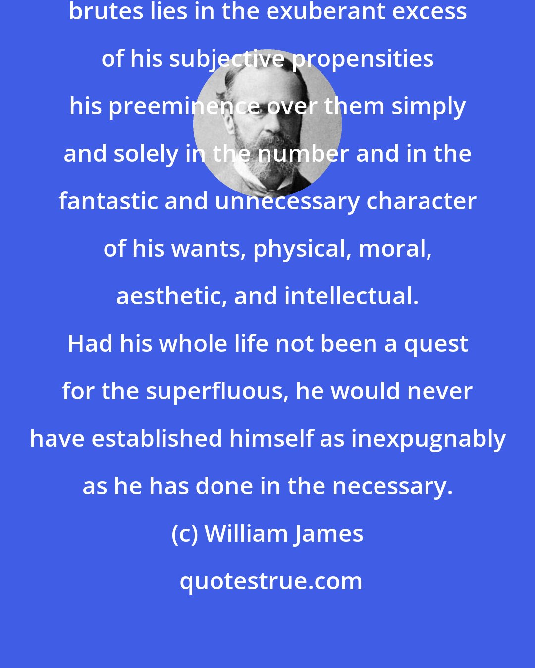 William James: Man's chief difference from the brutes lies in the exuberant excess of his subjective propensities his preeminence over them simply and solely in the number and in the fantastic and unnecessary character of his wants, physical, moral, aesthetic, and intellectual. Had his whole life not been a quest for the superfluous, he would never have established himself as inexpugnably as he has done in the necessary.