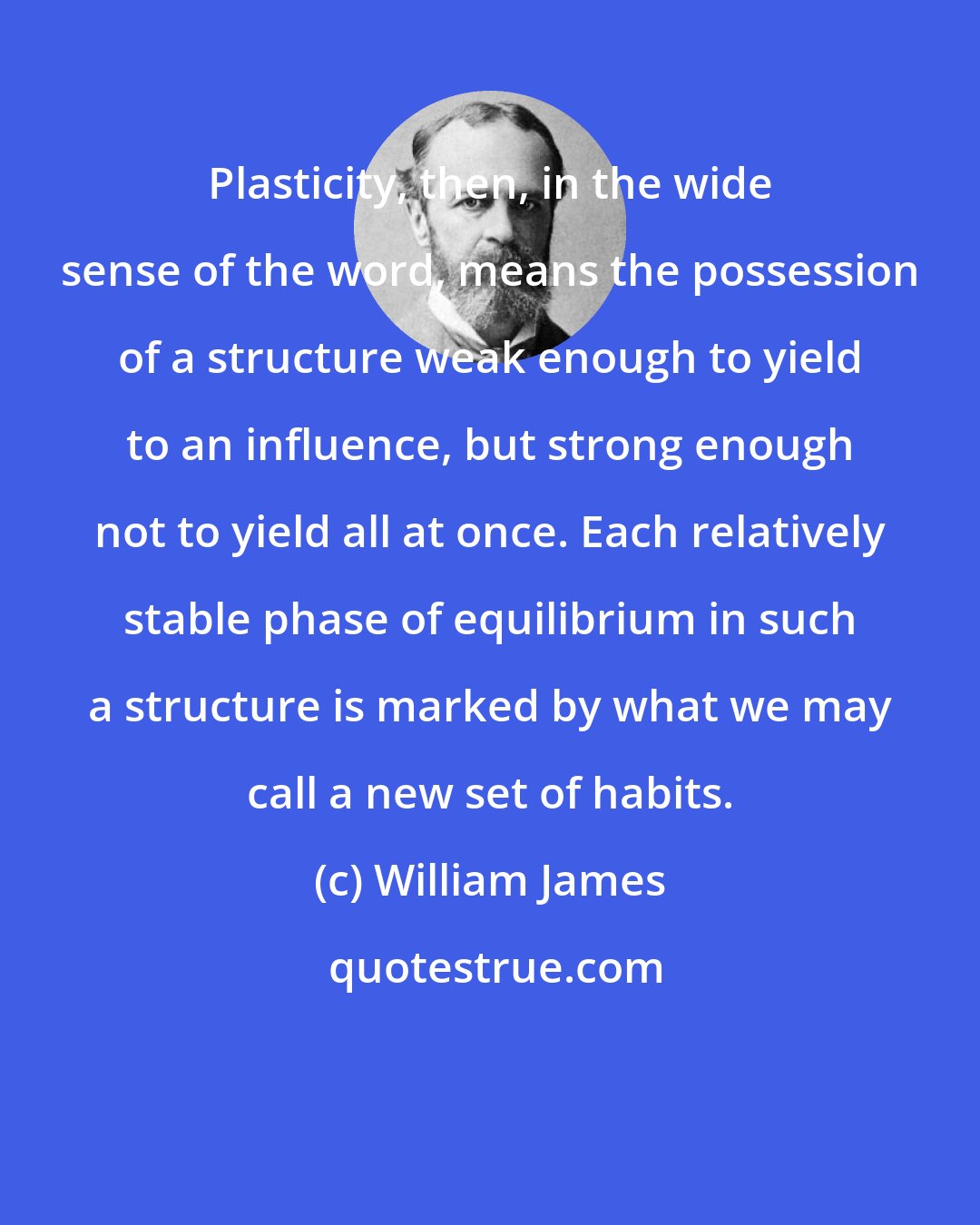 William James: Plasticity, then, in the wide sense of the word, means the possession of a structure weak enough to yield to an influence, but strong enough not to yield all at once. Each relatively stable phase of equilibrium in such a structure is marked by what we may call a new set of habits.