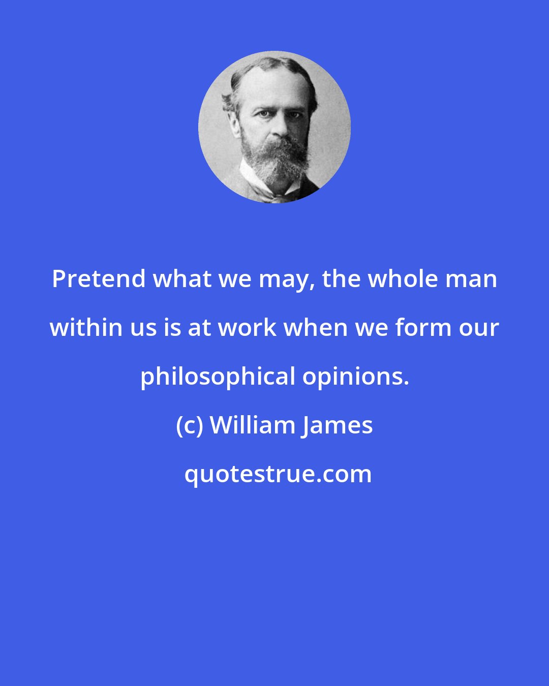 William James: Pretend what we may, the whole man within us is at work when we form our philosophical opinions.