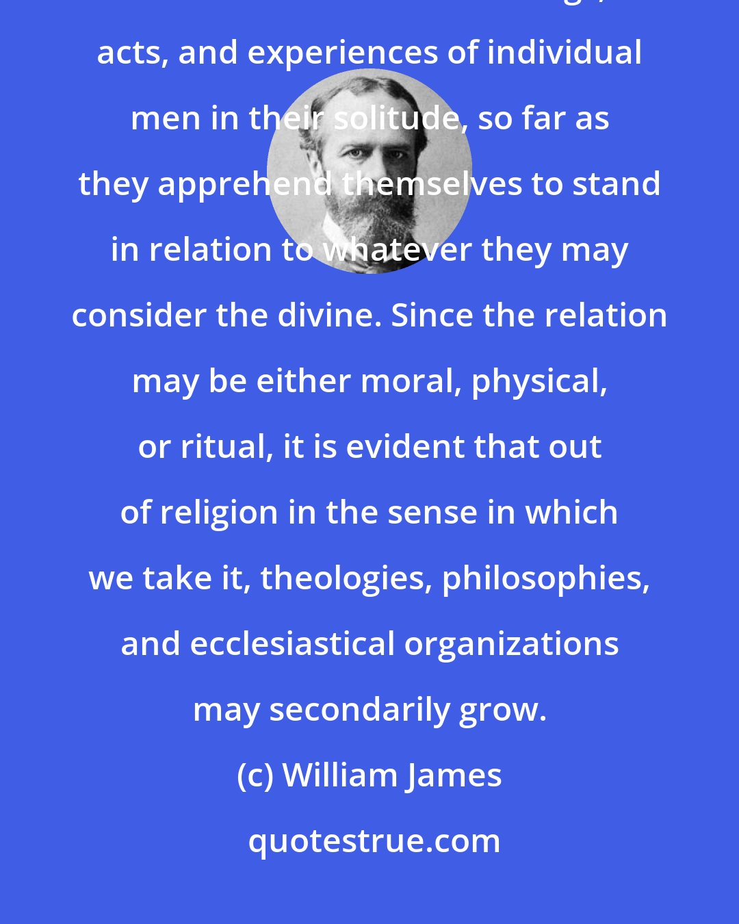 William James: Religion, therefore, as I now ask you arbitrarily to take it, shall mean for us the feelings, acts, and experiences of individual men in their solitude, so far as they apprehend themselves to stand in relation to whatever they may consider the divine. Since the relation may be either moral, physical, or ritual, it is evident that out of religion in the sense in which we take it, theologies, philosophies, and ecclesiastical organizations may secondarily grow.