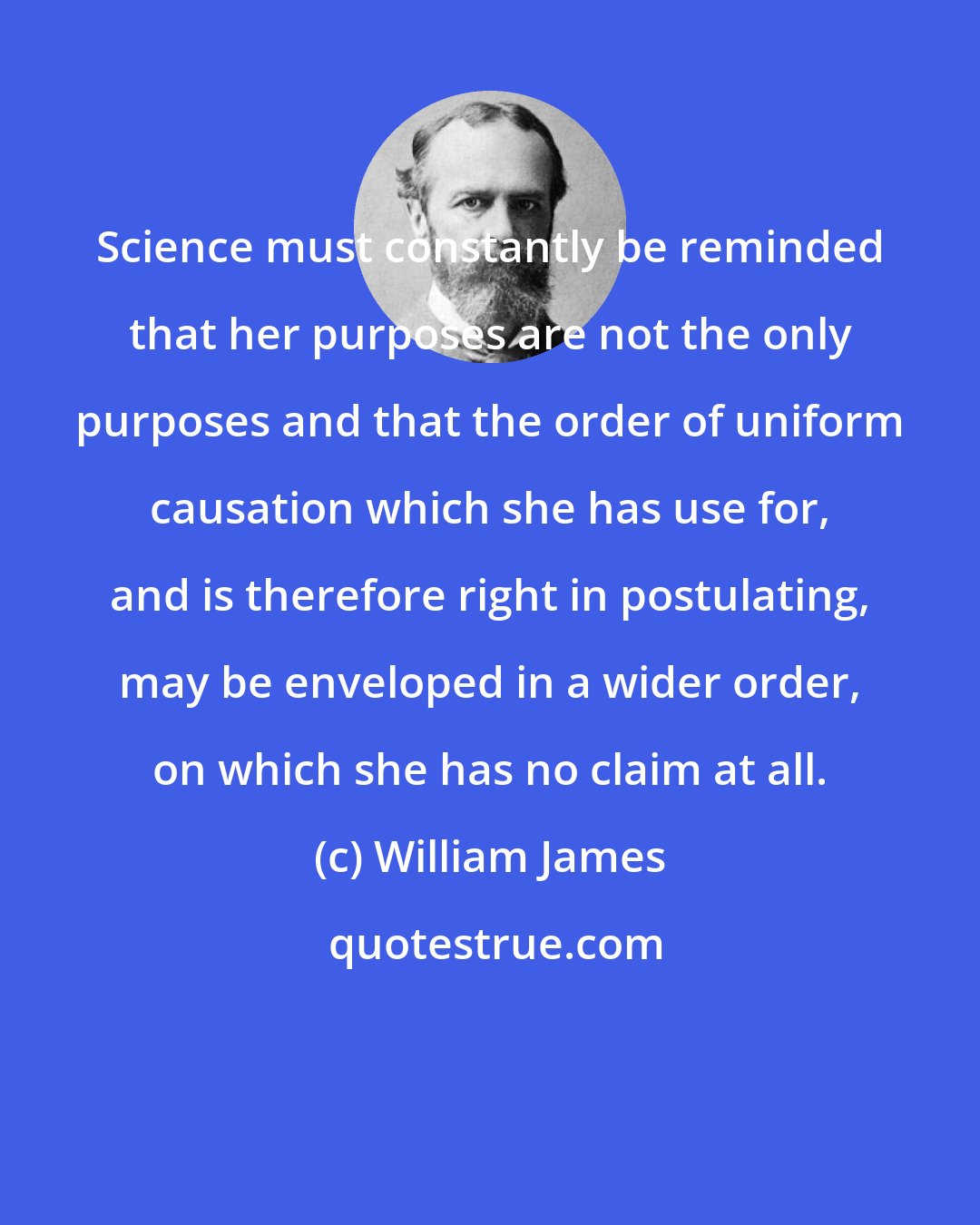 William James: Science must constantly be reminded that her purposes are not the only purposes and that the order of uniform causation which she has use for, and is therefore right in postulating, may be enveloped in a wider order, on which she has no claim at all.