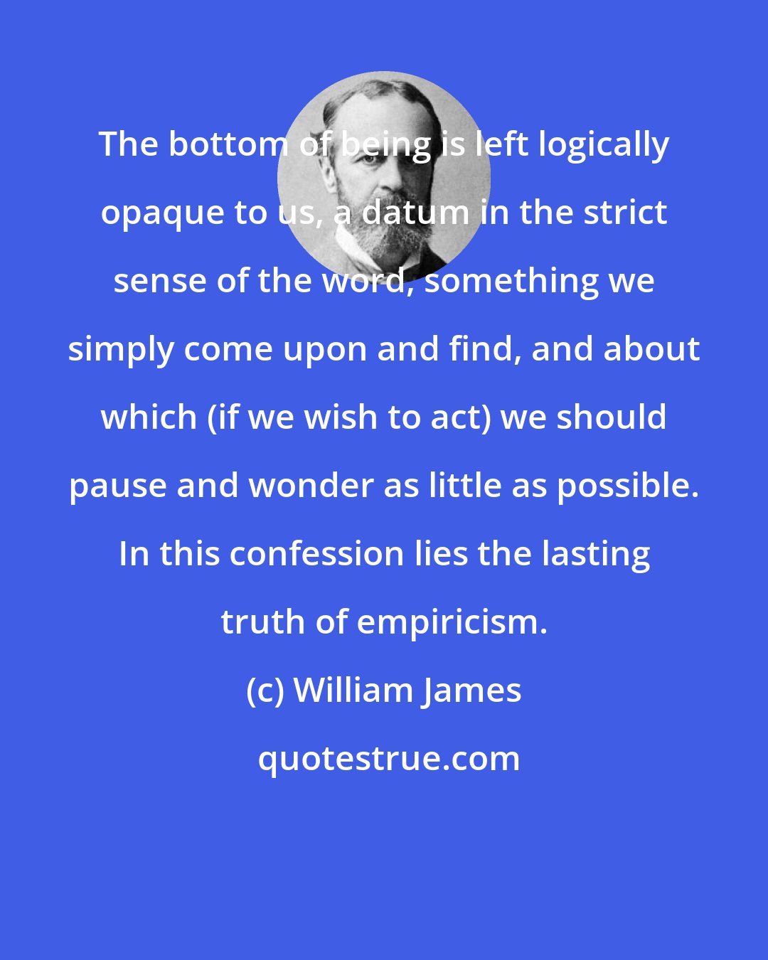 William James: The bottom of being is left logically opaque to us, a datum in the strict sense of the word, something we simply come upon and find, and about which (if we wish to act) we should pause and wonder as little as possible. In this confession lies the lasting truth of empiricism.