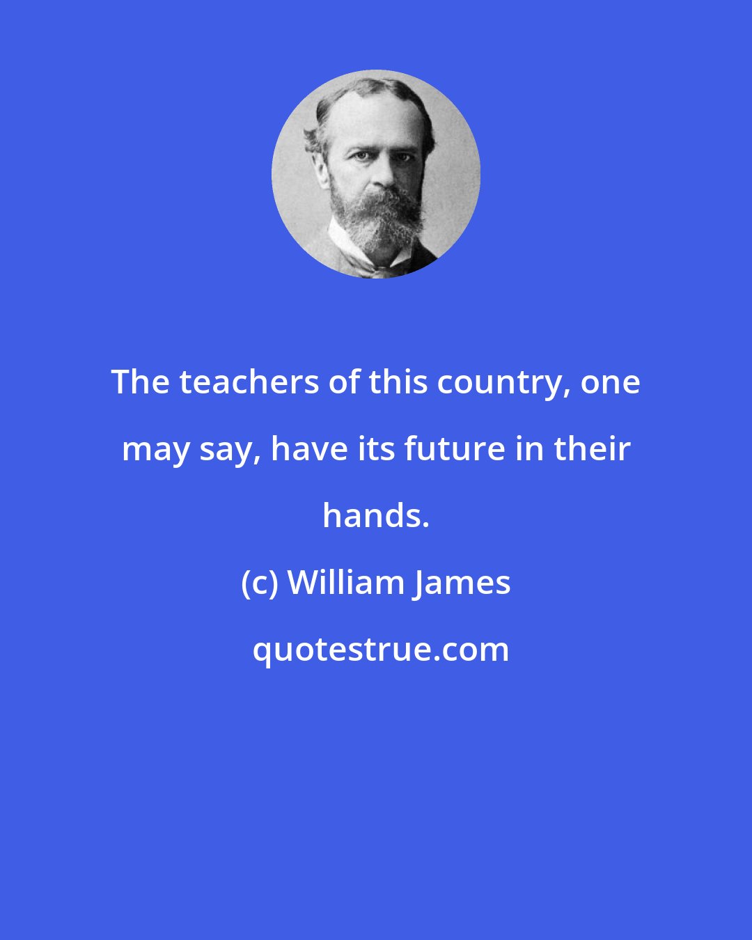 William James: The teachers of this country, one may say, have its future in their hands.