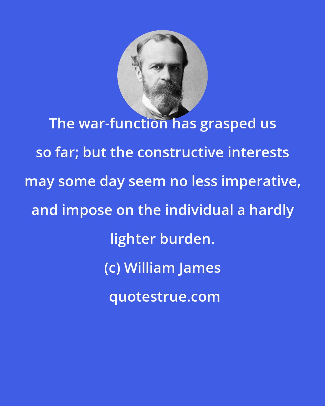 William James: The war-function has grasped us so far; but the constructive interests may some day seem no less imperative, and impose on the individual a hardly lighter burden.