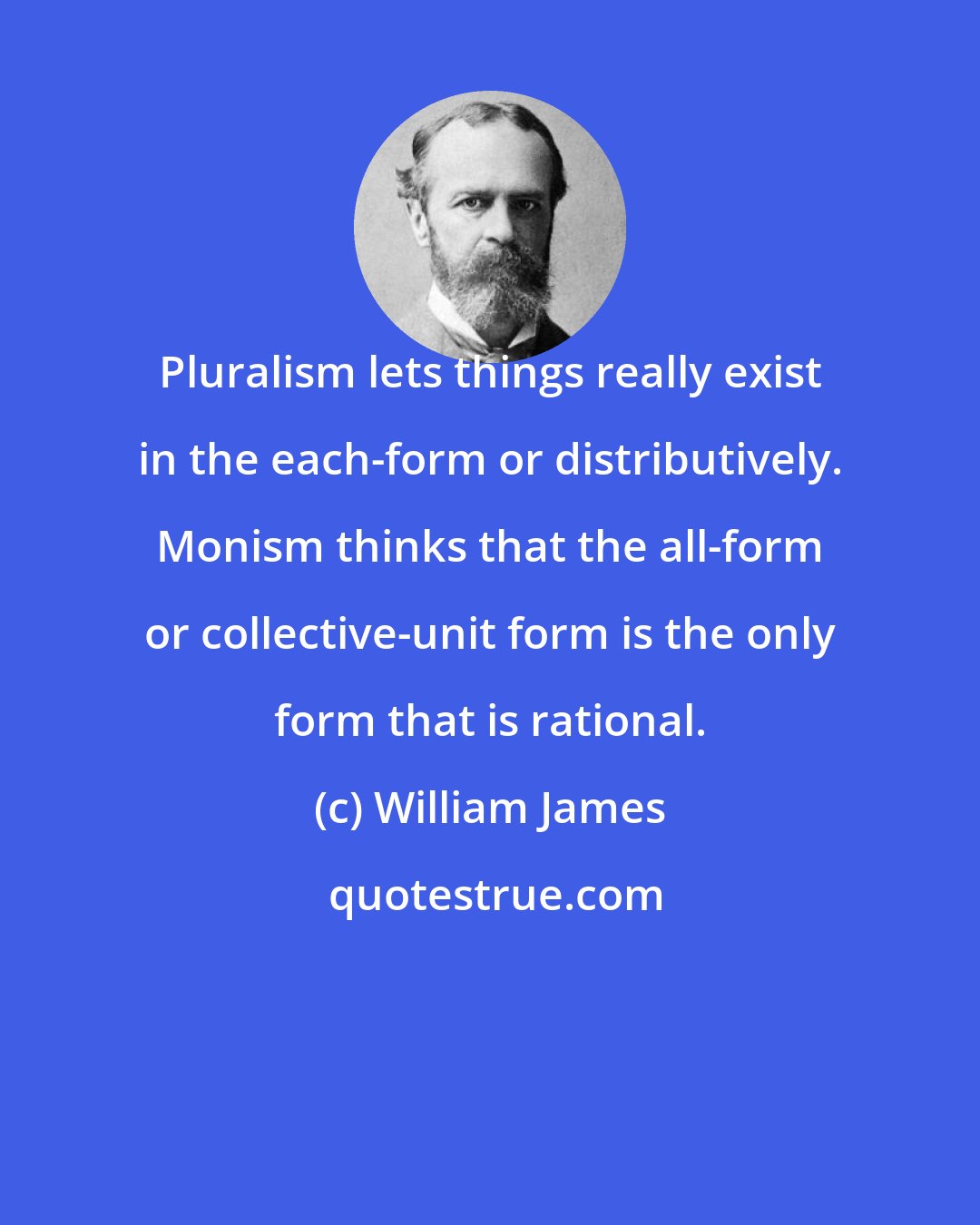 William James: Pluralism lets things really exist in the each-form or distributively. Monism thinks that the all-form or collective-unit form is the only form that is rational.