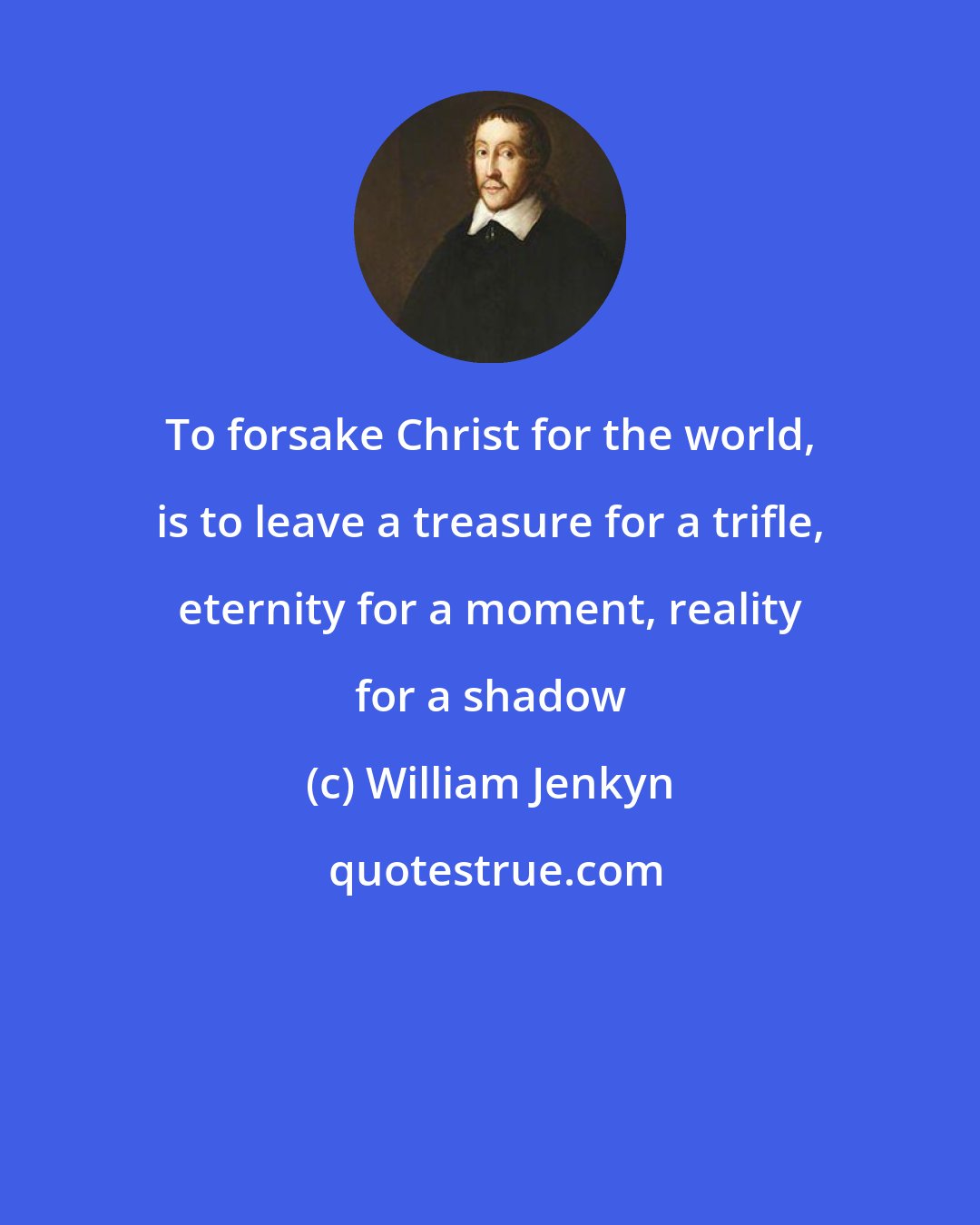 William Jenkyn: To forsake Christ for the world, is to leave a treasure for a trifle, eternity for a moment, reality for a shadow