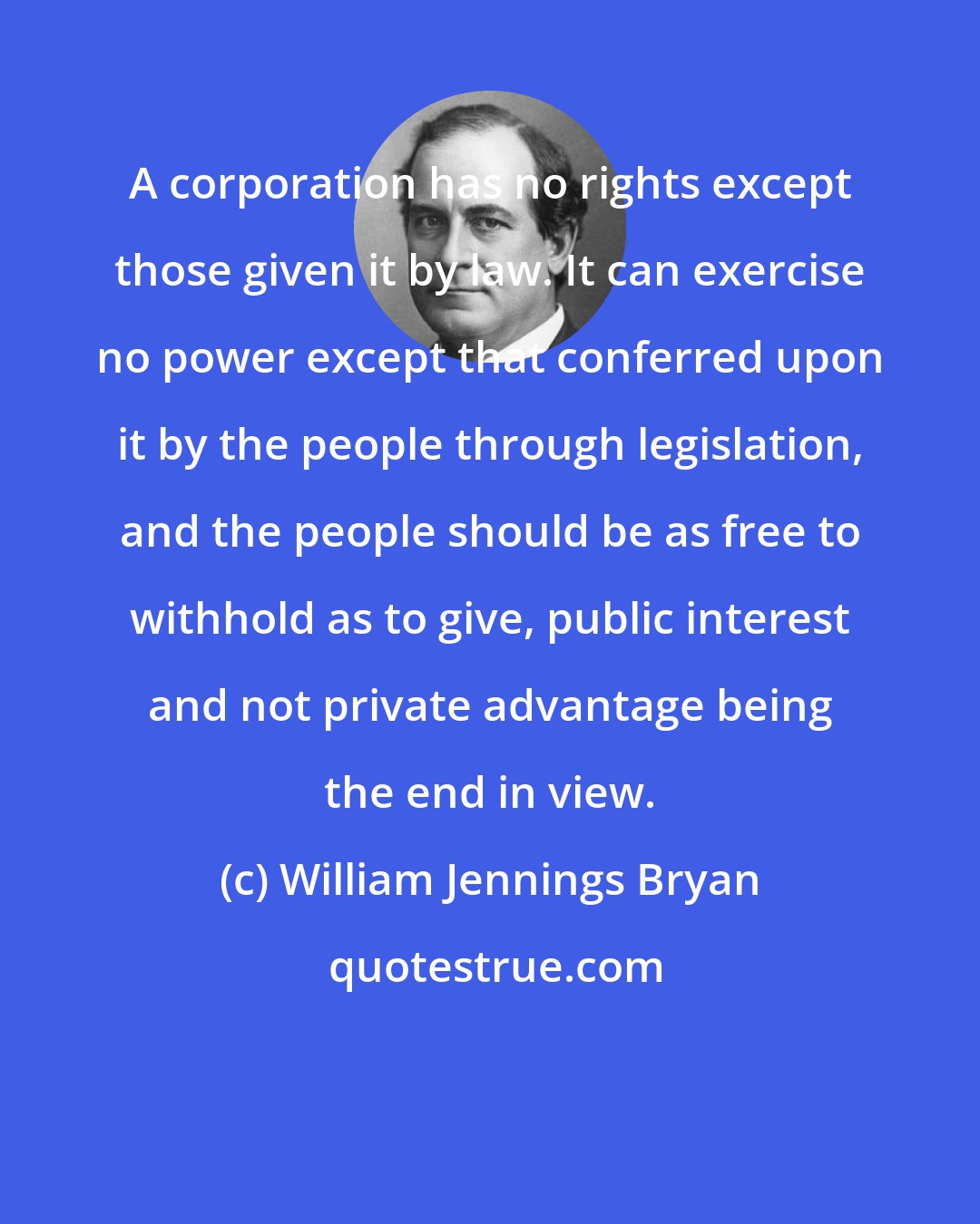 William Jennings Bryan: A corporation has no rights except those given it by law. It can exercise no power except that conferred upon it by the people through legislation, and the people should be as free to withhold as to give, public interest and not private advantage being the end in view.