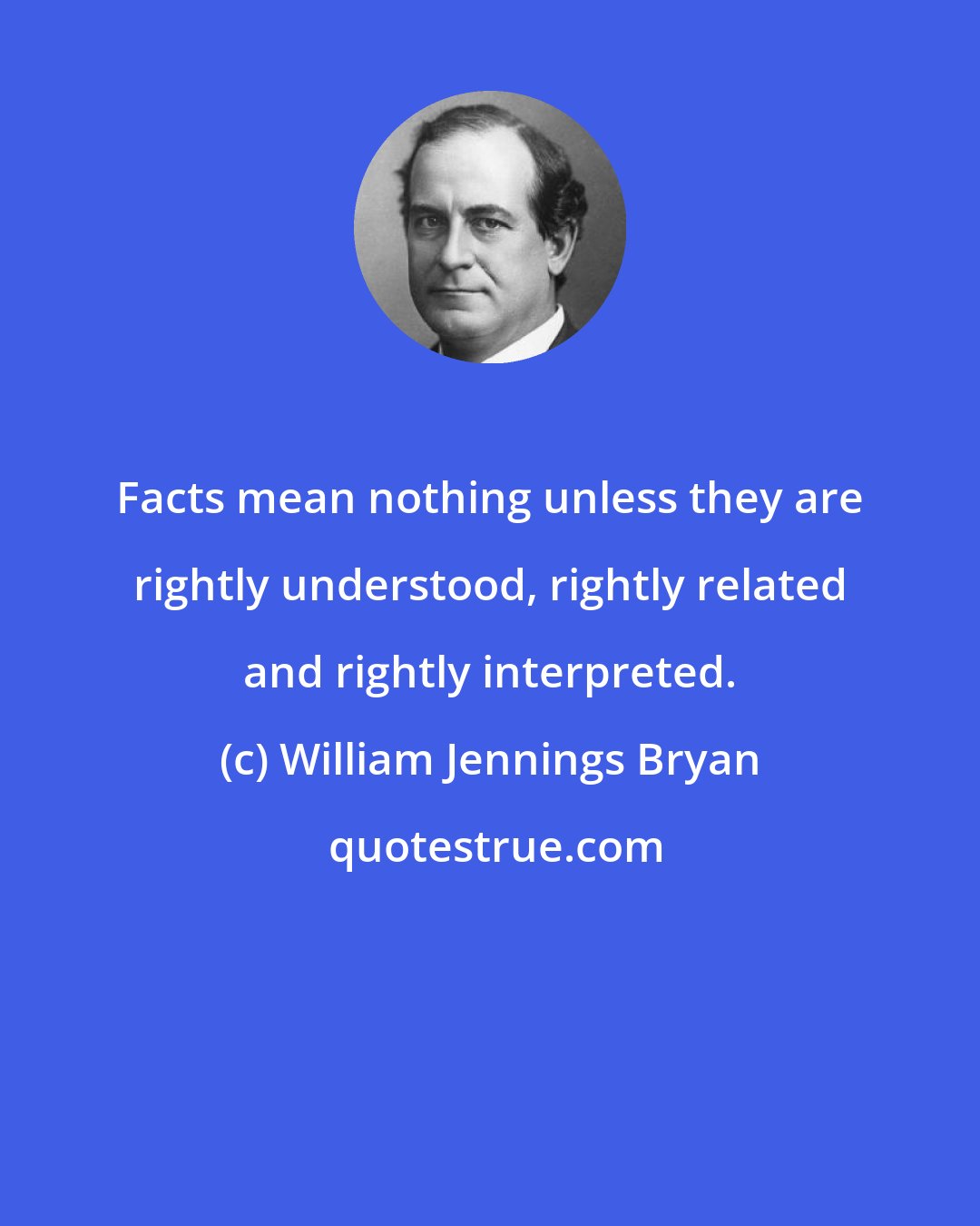 William Jennings Bryan: Facts mean nothing unless they are rightly understood, rightly related and rightly interpreted.