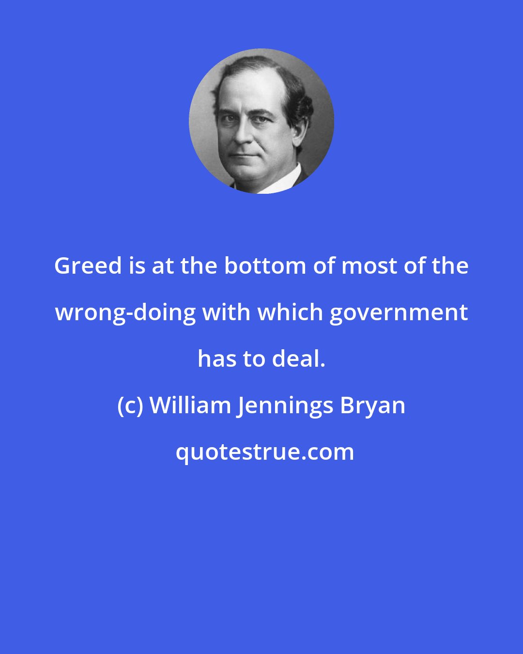 William Jennings Bryan: Greed is at the bottom of most of the wrong-doing with which government has to deal.