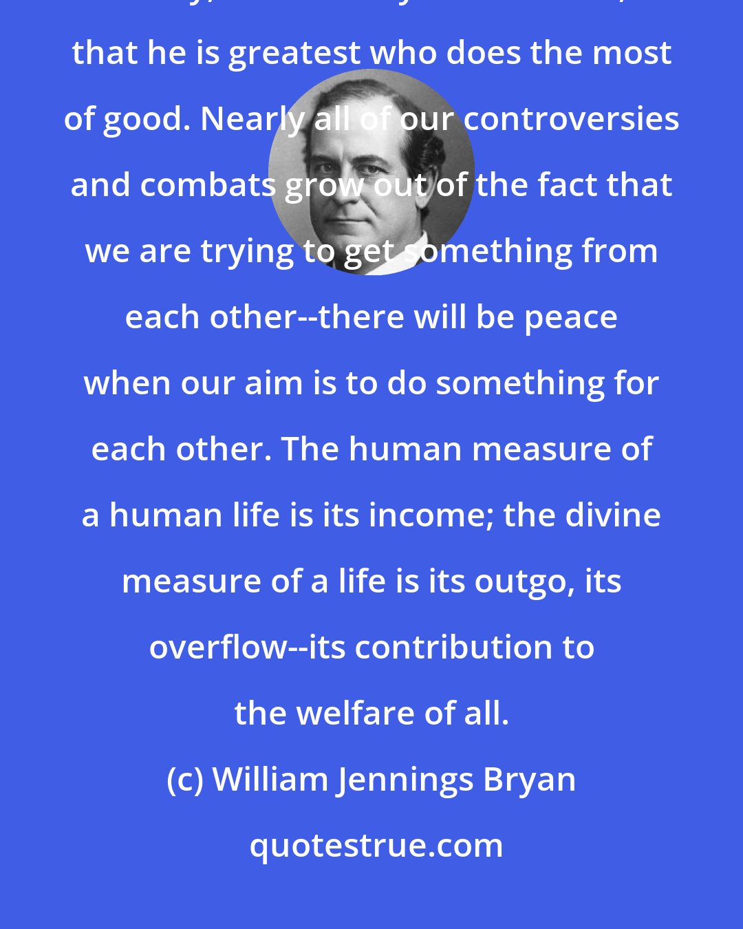 William Jennings Bryan: Service is the measure of greatness; it always has been true; it is true today, and it always will be true, that he is greatest who does the most of good. Nearly all of our controversies and combats grow out of the fact that we are trying to get something from each other--there will be peace when our aim is to do something for each other. The human measure of a human life is its income; the divine measure of a life is its outgo, its overflow--its contribution to the welfare of all.