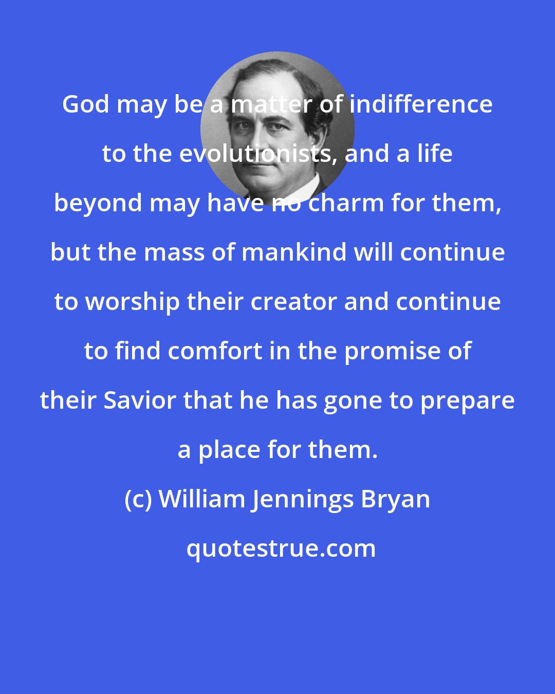 William Jennings Bryan: God may be a matter of indifference to the evolutionists, and a life beyond may have no charm for them, but the mass of mankind will continue to worship their creator and continue to find comfort in the promise of their Savior that he has gone to prepare a place for them.