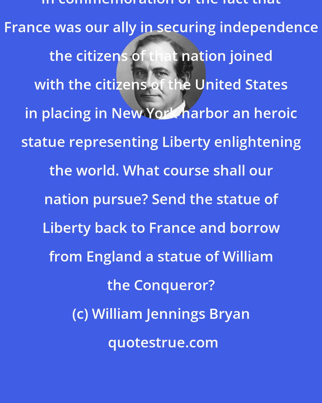 William Jennings Bryan: In commemoration of the fact that France was our ally in securing independence the citizens of that nation joined with the citizens of the United States in placing in New York harbor an heroic statue representing Liberty enlightening the world. What course shall our nation pursue? Send the statue of Liberty back to France and borrow from England a statue of William the Conqueror?