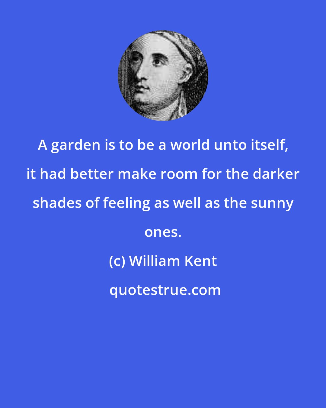 William Kent: A garden is to be a world unto itself, it had better make room for the darker shades of feeling as well as the sunny ones.