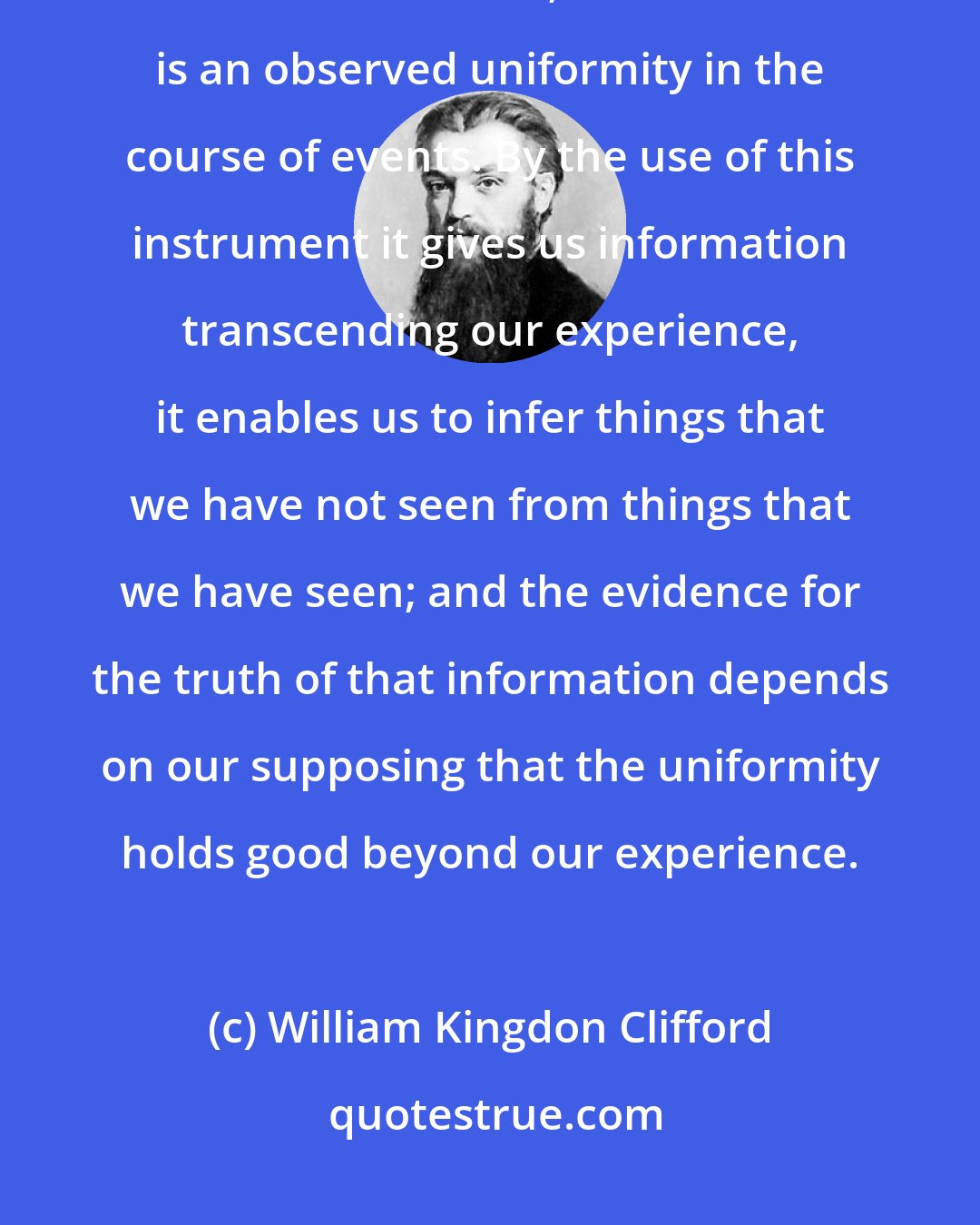 William Kingdon Clifford: The aim of scientific thought, then, is to apply past experience to new circumstances; the instrument is an observed uniformity in the course of events. By the use of this instrument it gives us information transcending our experience, it enables us to infer things that we have not seen from things that we have seen; and the evidence for the truth of that information depends on our supposing that the uniformity holds good beyond our experience.