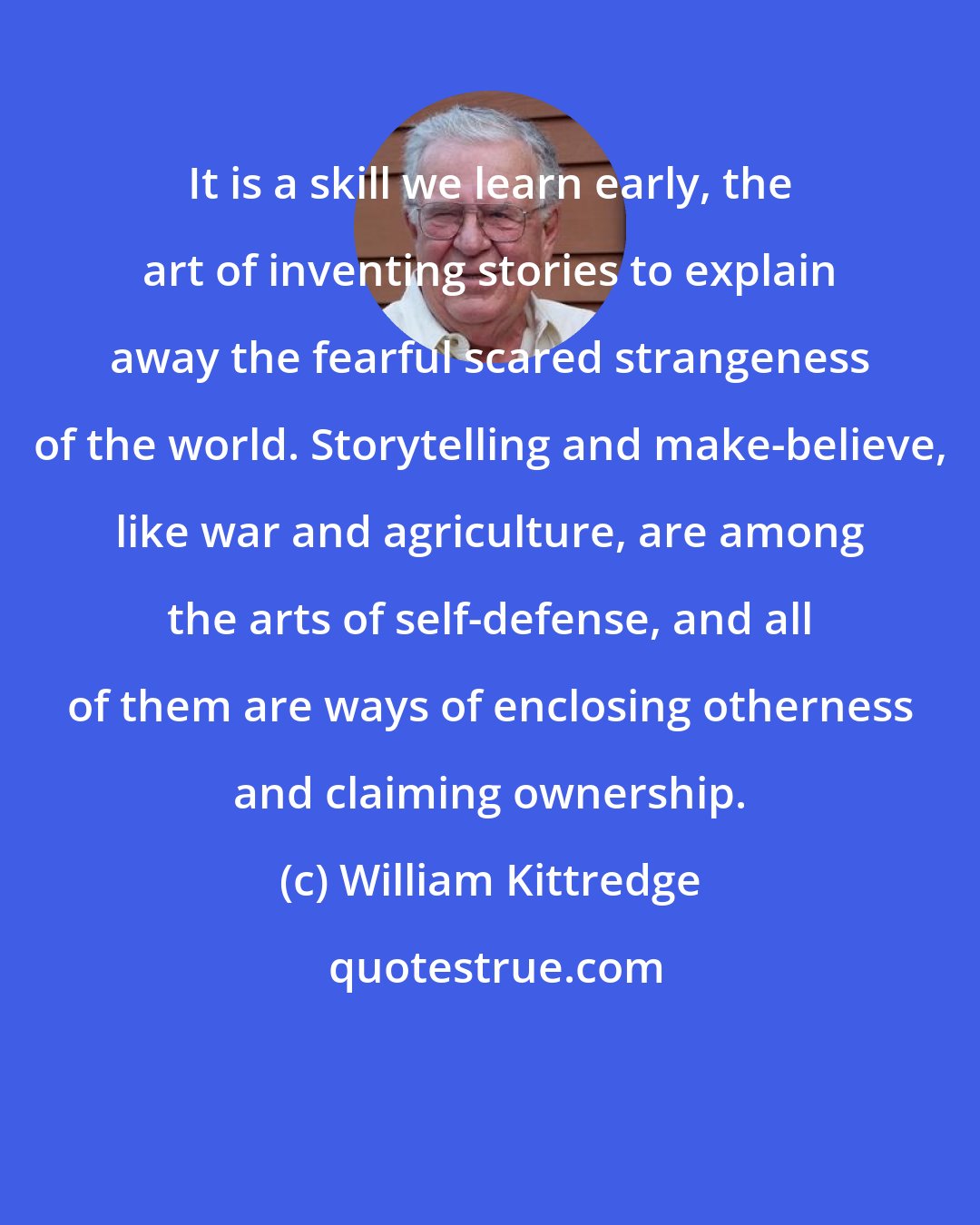 William Kittredge: It is a skill we learn early, the art of inventing stories to explain away the fearful scared strangeness of the world. Storytelling and make-believe, like war and agriculture, are among the arts of self-defense, and all of them are ways of enclosing otherness and claiming ownership.