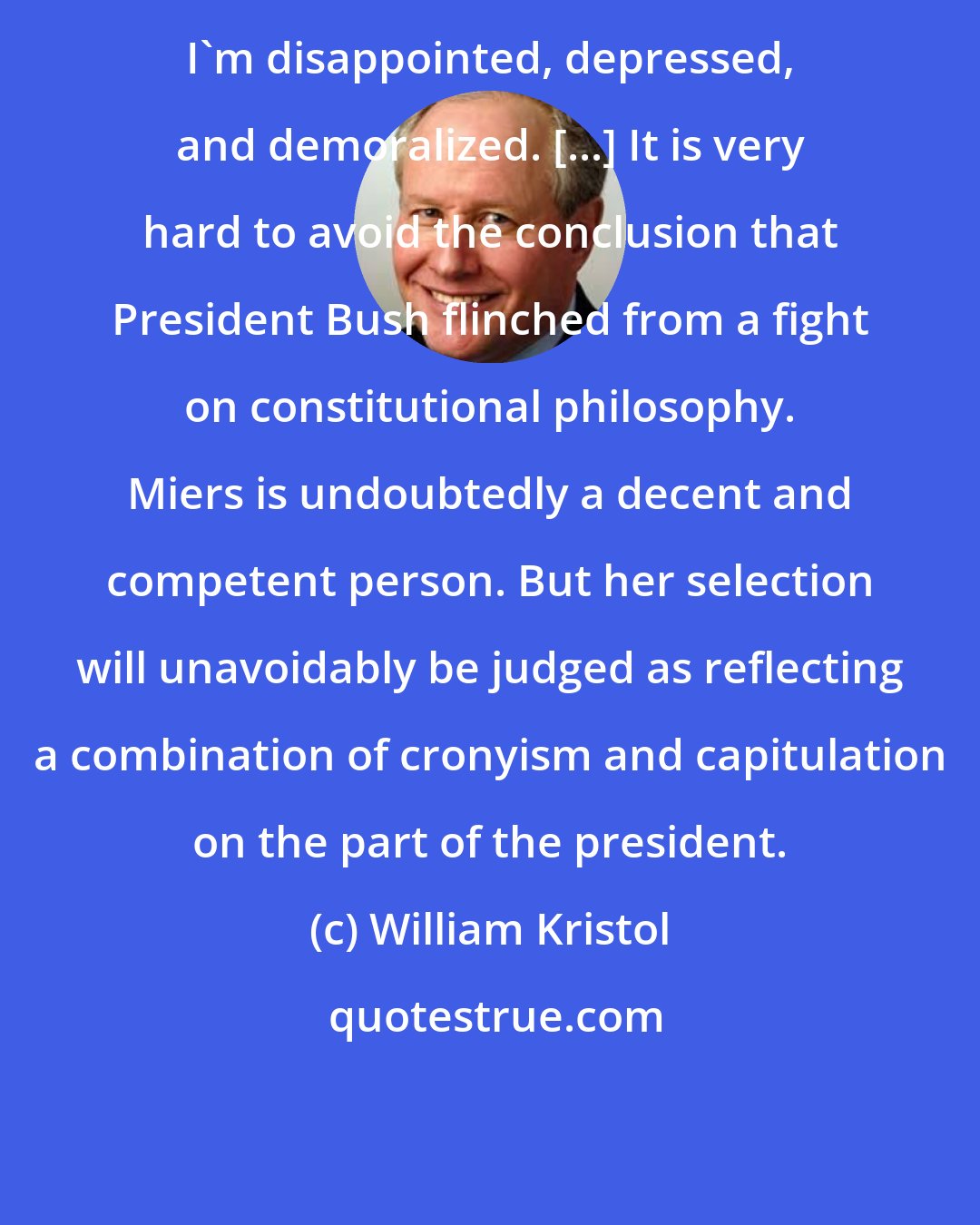 William Kristol: I'm disappointed, depressed, and demoralized. [...] It is very hard to avoid the conclusion that President Bush flinched from a fight on constitutional philosophy. Miers is undoubtedly a decent and competent person. But her selection will unavoidably be judged as reflecting a combination of cronyism and capitulation on the part of the president.