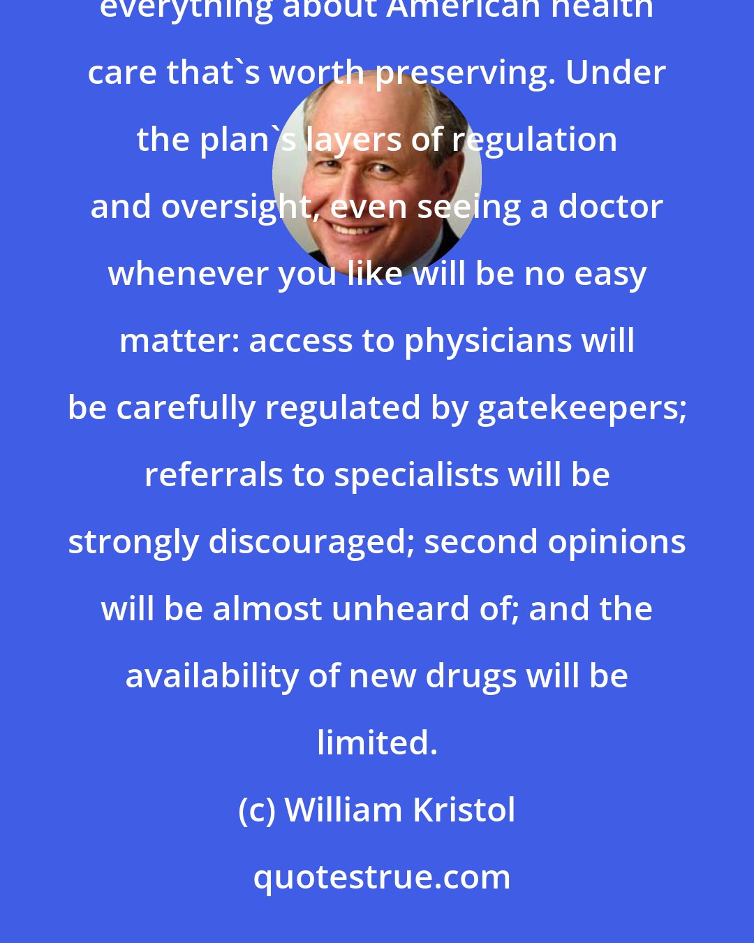 William Kristol: The most devastating indictment of the president's proposal is that it threatens to destroy virtually everything about American health care that's worth preserving. Under the plan's layers of regulation and oversight, even seeing a doctor whenever you like will be no easy matter: access to physicians will be carefully regulated by gatekeepers; referrals to specialists will be strongly discouraged; second opinions will be almost unheard of; and the availability of new drugs will be limited.