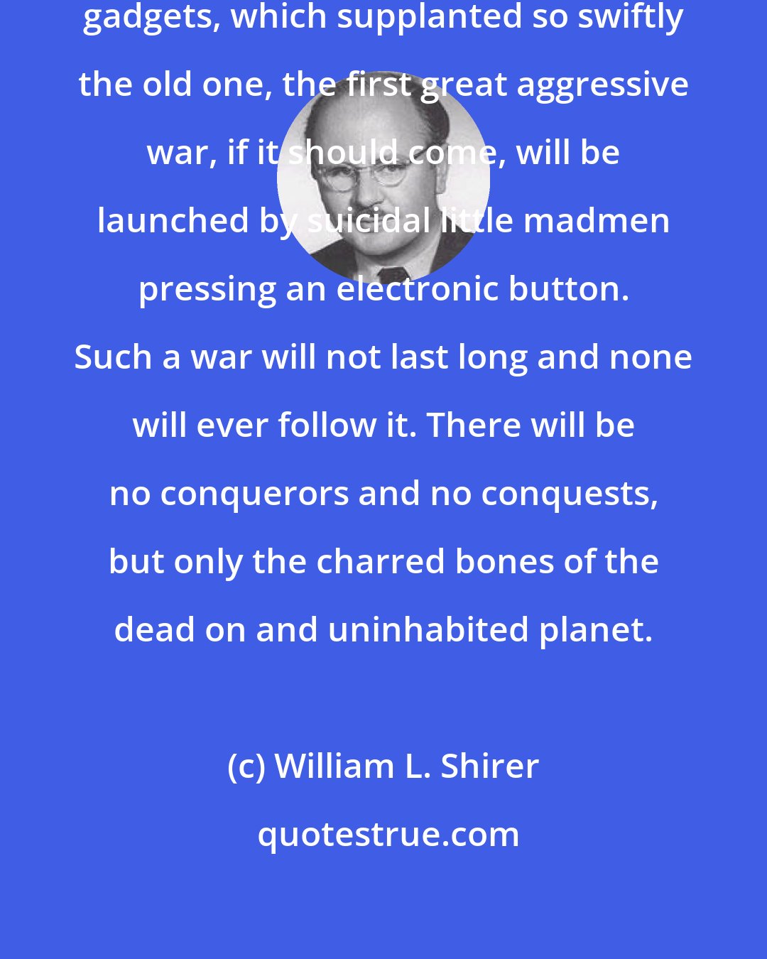 William L. Shirer: In our new age of terrifying, lethal gadgets, which supplanted so swiftly the old one, the first great aggressive war, if it should come, will be launched by suicidal little madmen pressing an electronic button. Such a war will not last long and none will ever follow it. There will be no conquerors and no conquests, but only the charred bones of the dead on and uninhabited planet.