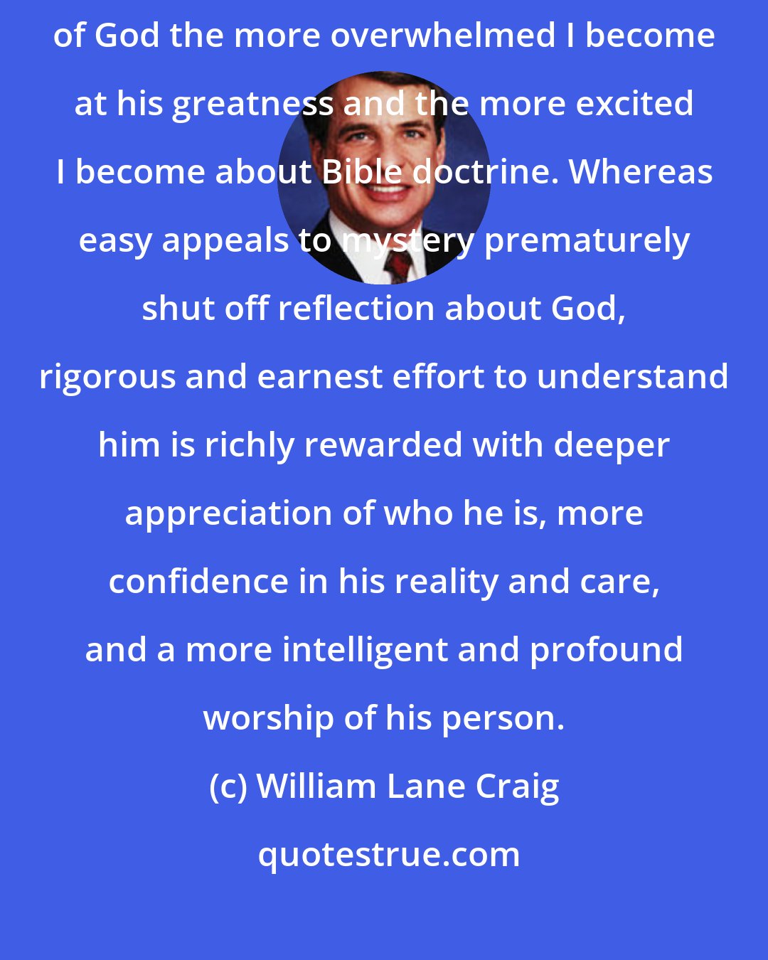 William Lane Craig: I have found that the more I reflect philosophically on the attributes of God the more overwhelmed I become at his greatness and the more excited I become about Bible doctrine. Whereas easy appeals to mystery prematurely shut off reflection about God, rigorous and earnest effort to understand him is richly rewarded with deeper appreciation of who he is, more confidence in his reality and care, and a more intelligent and profound worship of his person.