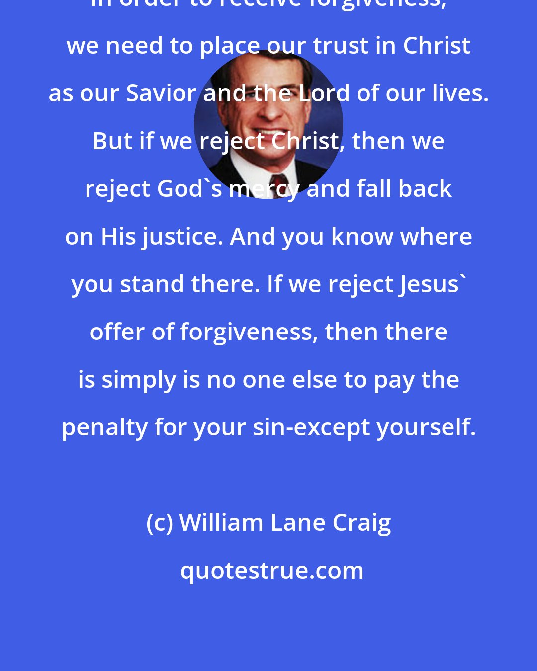 William Lane Craig: In order to receive forgiveness, we need to place our trust in Christ as our Savior and the Lord of our lives. But if we reject Christ, then we reject God's mercy and fall back on His justice. And you know where you stand there. If we reject Jesus' offer of forgiveness, then there is simply is no one else to pay the penalty for your sin-except yourself.
