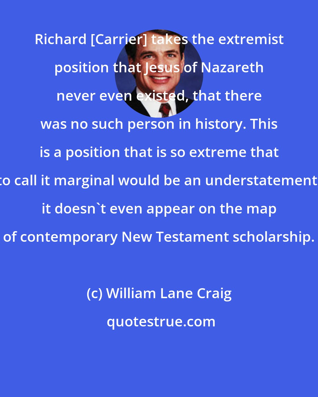 William Lane Craig: Richard [Carrier] takes the extremist position that Jesus of Nazareth never even existed, that there was no such person in history. This is a position that is so extreme that to call it marginal would be an understatement; it doesn't even appear on the map of contemporary New Testament scholarship.