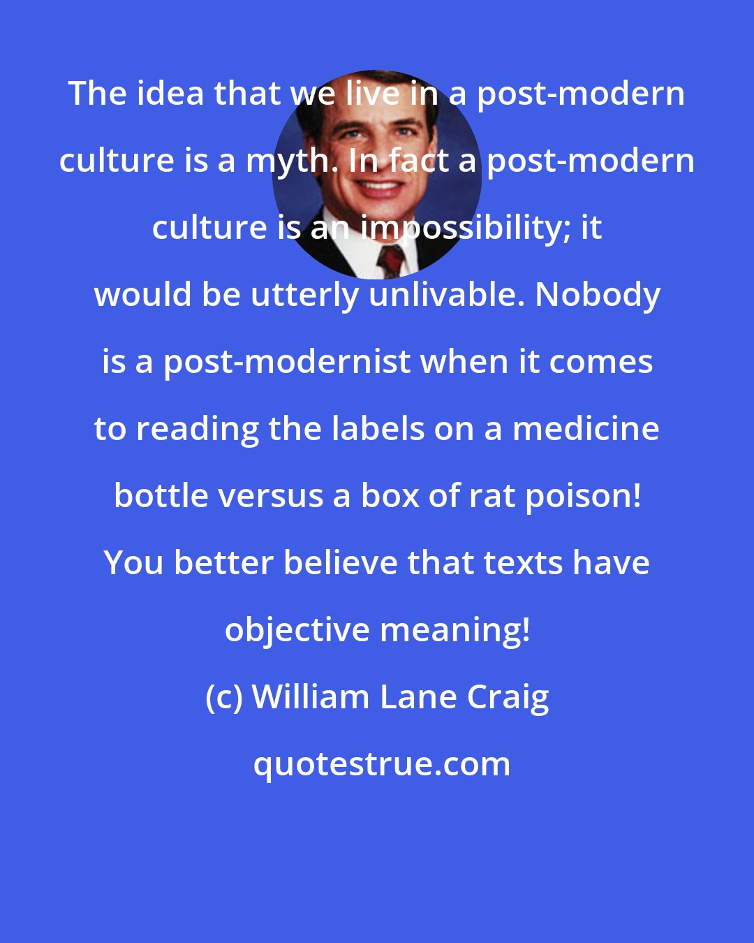 William Lane Craig: The idea that we live in a post-modern culture is a myth. In fact a post-modern culture is an impossibility; it would be utterly unlivable. Nobody is a post-modernist when it comes to reading the labels on a medicine bottle versus a box of rat poison! You better believe that texts have objective meaning!