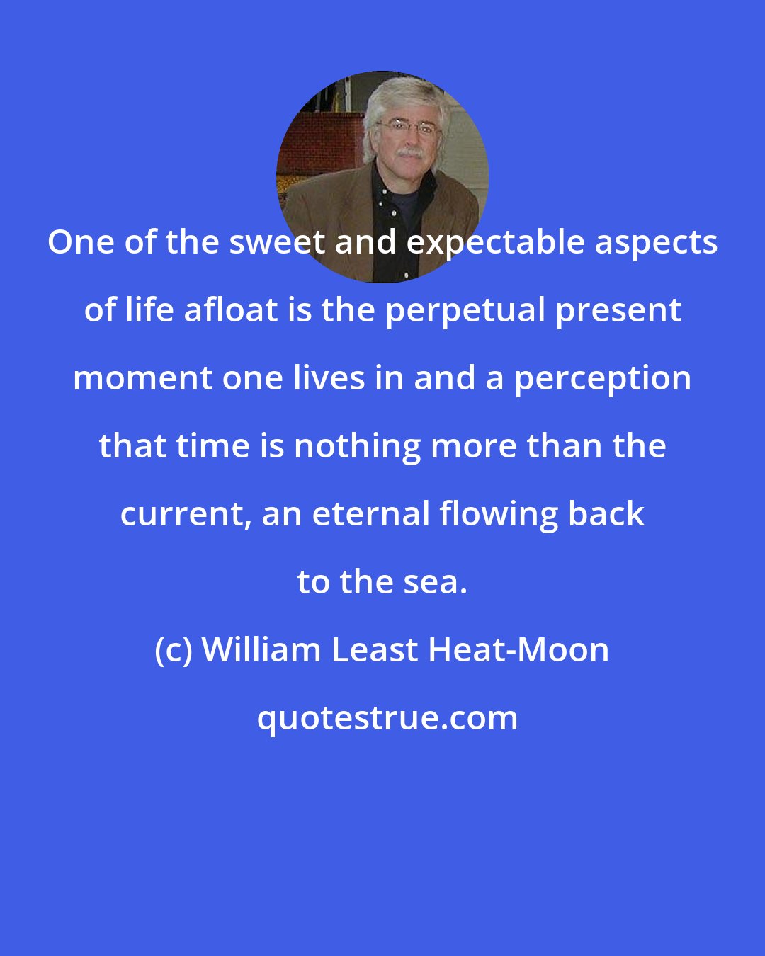 William Least Heat-Moon: One of the sweet and expectable aspects of life afloat is the perpetual present moment one lives in and a perception that time is nothing more than the current, an eternal flowing back to the sea.