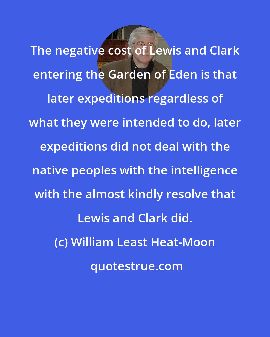 William Least Heat-Moon: The negative cost of Lewis and Clark entering the Garden of Eden is that later expeditions regardless of what they were intended to do, later expeditions did not deal with the native peoples with the intelligence with the almost kindly resolve that Lewis and Clark did.
